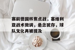 Lejing Sports-赛前德国杯焦点战，塞维利亚战术微调，悬念犹存，球队文化再被提及的简单介绍